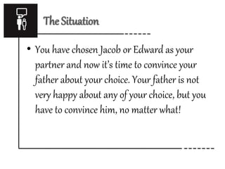 The Situation 
• You have chosen Jacob or Edward as your 
partner and now it’s time to convince your 
father about your choice. Your father is not 
very happy about any of your choice, but you 
have to convince him, no matter what! 
 