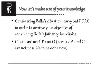 Now let’s make use of your knowledge 
• Considering Bella’s situation, carry out POAC 
in order to achieve your objective of 
convincing Bella’s father of her choice 
• Go at least until P and O (because A and C 
are not possible to be done now) 
 