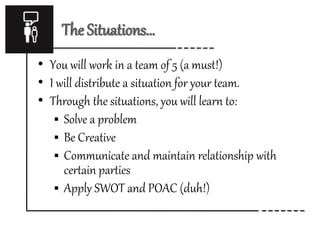 The Situations… 
• You will work in a team of 5 (a must!) 
• I will distribute a situation for your team. 
• Through the situations, you will learn to: 
 Solve a problem 
 Be Creative 
 Communicate and maintain relationship with 
certain parties 
 Apply SWOT and POAC (duh!) 
 