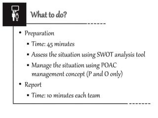 What to do? 
• Preparation 
 Time: 45 minutes 
 Assess the situation using SWOT analysis tool 
 Manage the situation using POAC 
management concept (P and O only) 
• Report 
 Time: 10 minutes each team 
