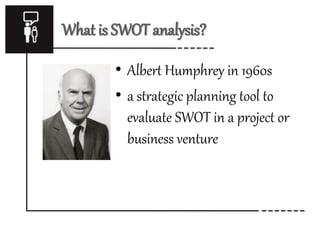 What is SWOT analysis? 
• Albert Humphrey in 1960s 
• a strategic planning tool to 
evaluate SWOT in a project or 
business venture 
 