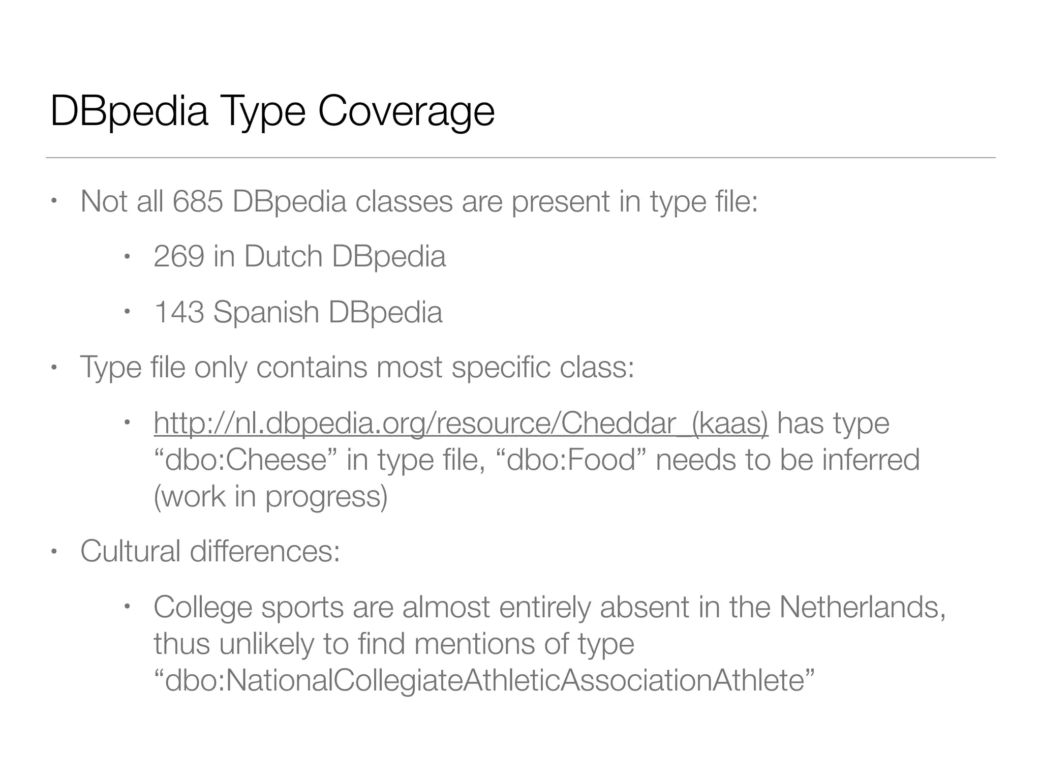 Conclusions and future work
• Despite incomplete type coverage, Wikipedia + DBpedia
form a good basis for ﬁne-grained entity typing
• Links between English and Dutch and Spanish DBpedia
versions may be leveraged to increase coverage
• DBpedia hierarchy is useful in generic setting
• But still has coverage gaps such as ‘cuisine’ and
‘education’
• Explore other hierarchies
 
