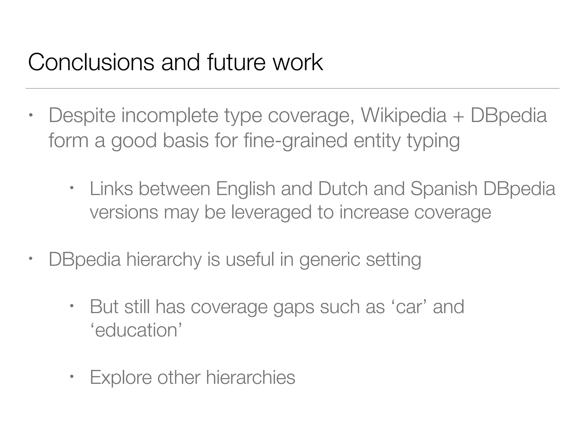 References
• Gillick, D., Lazic, N., Ganchev, K., Kirchner, J., Huynh, D.:
Context-dependent ﬁne-grained entity type tagging. arXiv (2014)
• Ling, X., Weld, D.S.: Fine-grained entity recognition. In: AAAI
(2012)
• Yogatama, D., Gillick, D., Lazic, N.: Embedding methods for ﬁne
grained entity type classiﬁcation. In: Proceedings of the 53rd
Annual Meeting of the Association for Computational Linguistics
and the 7th International Joint Conference on Natural Language
Processing (ACL-IJCNLP 2015), Short papers, Bejing, China,
26–31 July 2015, pp. 291–296. Association for Computational
Linguistics (2015)
 