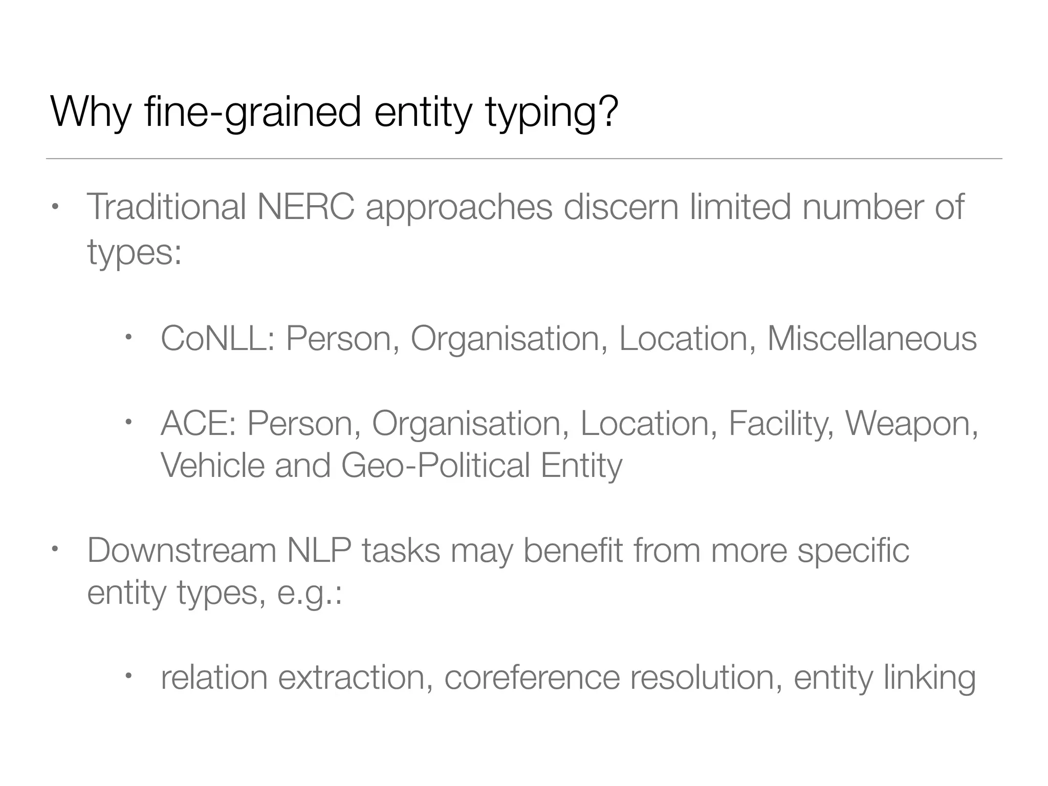 Why ﬁne-grained entity typing?
• Traditional NERC approaches discern limited number of
types:
• CoNLL: Person, Organisation, Location, Miscellaneous
• ACE: Person, Organisation, Location, Facility, Weapon,
Vehicle and Geo-Political Entity
• Downstream NLP tasks may beneﬁt from more speciﬁc
entity types, e.g.:
• relation extraction, coreference resolution, entity linking
 