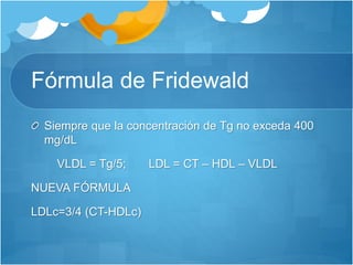 Fórmula de Fridewald
Siempre que la concentración de Tg no exceda 400
mg/dL
VLDL = Tg/5; LDL = CT – HDL – VLDL
NUEVA FÓRMULA
LDLc=3/4 (CT-HDLc)
 
