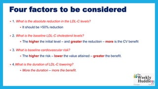 Four factors to be considered
 1. What is the absolute reduction in the LDL-C levels?
 It should be >50% reduction
 2. What is the baseline LDL-C cholesterol levels?
 The higher the initial level – and greater the reduction – more is the CV benefit
 3. What is baseline cardiovascular risk?
 The higher the risk – lower the value attained – greater the benefit.
 4.What is the duration of LDL-C lowering?
 More the duration – more the benefit.
 