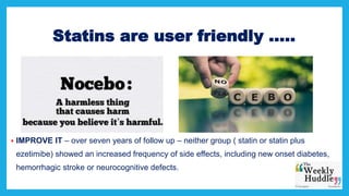 Statins are user friendly …..
 IMPROVE IT – over seven years of follow up – neither group ( statin or statin plus
ezetimibe) showed an increased frequency of side effects, including new onset diabetes,
hemorrhagic stroke or neurocognitive defects.
 