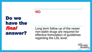 Do we
have the
final
answer?
NO
Long term follow up of the newer
non-statin drugs are required for
effective formulation of guidelines
regarding the LDL level.
 