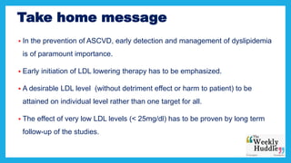 Take home message
 In the prevention of ASCVD, early detection and management of dyslipidemia
is of paramount importance.
 Early initiation of LDL lowering therapy has to be emphasized.
 A desirable LDL level (without detriment effect or harm to patient) to be
attained on individual level rather than one target for all.
 The effect of very low LDL levels (< 25mg/dl) has to be proven by long term
follow-up of the studies.
 