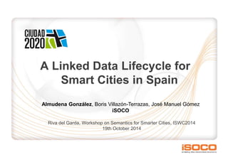 A Linked Data Lifecycle for
Smart Cities in Spain
Riva del Garda, Workshop on Semantics for Smarter Cities, ISWC2014
19th October 2014
Almudena González, Boris Villazón-Terrazas, José Manuel Gómez
iSOCO
 