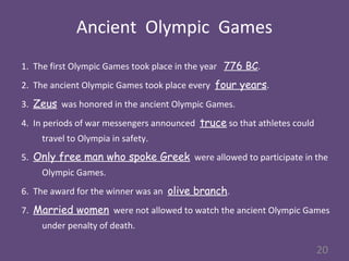 Ancient Olympic Games
1. The first Olympic Games took place in the year 776 BC.
2. The ancient Olympic Games took place every four years.
3. Zeus was honored in the ancient Olympic Games.
4. In periods of war messengers announced truce so that athletes could
travel to Olympia in safety.
5. Only free man who spoke Greek were allowed to participate in the
Olympic Games.
6. The award for the winner was an olive branch.
7. Married women were not allowed to watch the ancient Olympic Games
under penalty of death.
20
 