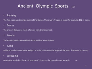 Ancient Olympic Sports (1)
• Running
The foot race was the main event of the Games. There were 4 types of races (for example: 192 m–race).
• Discus
The ancient discus was made of stone, iron, bronze or lead.
• Javelin
The ancient javelin was made of wood and had a metal point.
• Jump
Athletes used stone or metal weights in order to increase the length of the jump. There was no run-up.
• Wrestling
An athlete needed to throw his opponent 3 times on the ground to win a match. →
21
 
