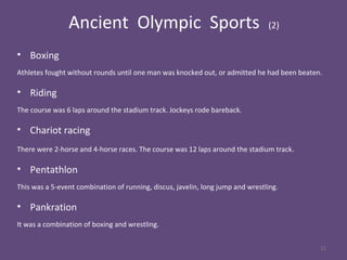 Ancient Olympic Sports (2)
• Boxing
Athletes fought without rounds until one man was knocked out, or admitted he had been beaten.
• Riding
The course was 6 laps around the stadium track. Jockeys rode bareback.
• Chariot racing
There were 2-horse and 4-horse races. The course was 12 laps around the stadium track.
• Pentathlon
This was a 5-event combination of running, discus, javelin, long jump and wrestling.
• Pankration
It was a combination of boxing and wrestling.
22
 