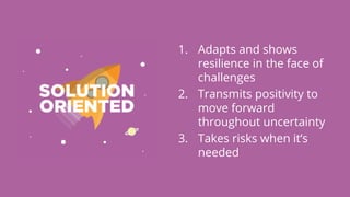 1. Adapts and shows
resilience in the face of
challenges
2. Transmits positivity to
move forward
throughout uncertainty
3. Takes risks when it’s
needed
 