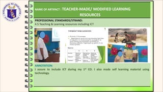 NAME OF ARTIFACT : TEACHER-MADE/ MODIFIED LEARNING
RESOURCES
PROFESSIONAL STANDARDS/STRAND:
4.5 Teaching & Learning resources including ICT
ANNOTATION:
I assure to include ICT during my 1st CO. I also made self learning material using
technology.
 