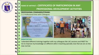 NAME OF ARTIFACT : CERTIFICATES OF PARTICIPATION IN ANY
PROFESSIONAL DEVELOPMENT ACTIVITIES
PROFESSIONAL STANDARDS/STRAND:
7.3. Professional links with Colleagues
ANNOTATION:
I attended different trainings together with my colleagues like LAC sessions and INSET for
me to improve my knowledge on different skills in teaching specially now that we are on the
new normal.
 