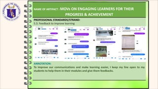 NAME OF ARTIFACT : MOVs ON ENGAGING LEARNERS FOR THEIR
PROGRESS & ACHIEVEMENT
PROFESSIONAL STANDARDS/STRAND:
5.3. Feedback to improve learning
ANNOTATION:
To improve our communications and make learning easier, I keep my line open to my
students to help them in their modules and give them feedbacks.
 