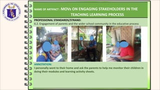 NAME OF ARTIFACT : MOVs ON ENGAGING STAKEHOLDERS IN THE
TEACHING LEARNING PROCESS
PROFESSIONAL STANDARDS/STRAND:
6.2. Engagement of parents and the wider school community in the educative process
ANNOTATION:
I personally went to their home and ask the parents to help me monitor their children in
doing their modules and learning activity sheets.
 