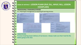 NAME OF ARTIFACT : LESSON PLANS (DLP, DLL, WHLP, WLL, LESSON
EXEMPLARS)
PROFESSIONAL STANDARDS/STRAND:
4.1. Planning & management of teaching & learning process
ANNOTATION:
To assue of giving proper delivery of my lessons, I always make sure that I had the DLL
before going to the class
 