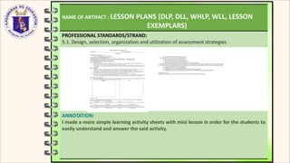 NAME OF ARTIFACT : LESSON PLANS (DLP, DLL, WHLP, WLL, LESSON
EXEMPLARS)
PROFESSIONAL STANDARDS/STRAND:
5.1. Design, selection, organization and utilization of assessment strategies
ANNOTATION:
I made a more simple learning activity sheets with mini lesson in order for the students to
easily understand and answer the said activity.
 