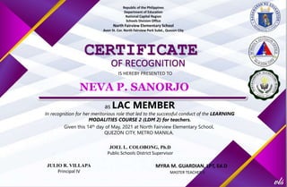 Republic of the Philippines
Department of Education
National Capital Region
Schools Division Office
North Fairview Elementary School
Avon St. Cor. North Fairview Park Subd., Quezon City
CERTIFICATE
OF RECOGNITION
IS HEREBY PRESENTED TO
as LAC MEMBER
In recognition for her meritorious role that led to the successful conduct of the LEARNING
MODALITIES COURSE 2 (LDM 2) for teachers.
Given this 14th day of May, 2021 at North Fairview Elementary School,
QUEZON CITY, METRO MANILA.
JULIO R. VILLAPA
Principal IV
NEVA P. SANORJO
JOEL L. COLOBONG, Ph.D
Public Schools District Supervisor
MYRA M. GUARDIAN, LPT, Ed.D
MASTER TEACHER II
 