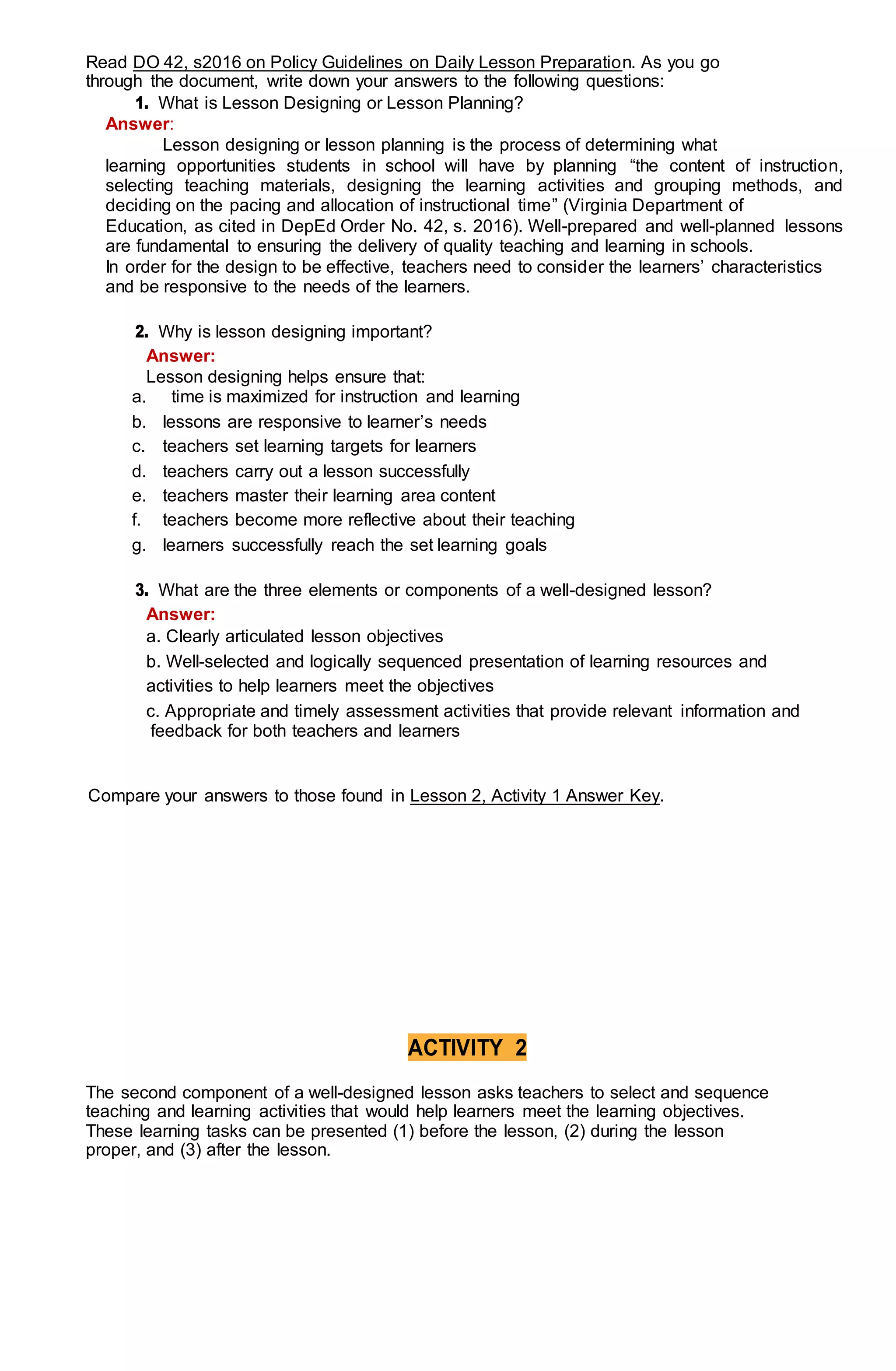 Read DO 42, s2016 on Policy Guidelines on Daily Lesson Preparation. As you go
through the document, write down your answers to the following questions:
1. What is Lesson Designing or Lesson Planning?
Answer:
Lesson designing or lesson planning is the process of determining what
learning opportunities students in school will have by planning “the content of instruction,
selecting teaching materials, designing the learning activities and grouping methods, and
deciding on the pacing and allocation of instructional time” (Virginia Department of
Education, as cited in DepEd Order No. 42, s. 2016). Well-prepared and well-planned lessons
are fundamental to ensuring the delivery of quality teaching and learning in schools.
In order for the design to be effective, teachers need to consider the learners’ characteristics
and be responsive to the needs of the learners.
2. Why is lesson designing important?
Answer:
Lesson designing helps ensure that:
a. time is maximized for instruction and learning
b. lessons are responsive to learner’s needs
c. teachers set learning targets for learners
d. teachers carry out a lesson successfully
e. teachers master their learning area content
f. teachers become more reflective about their teaching
g. learners successfully reach the set learning goals
3. What are the three elements or components of a well-designed lesson?
Answer:
a. Clearly articulated lesson objectives
b. Well-selected and logically sequenced presentation of learning resources and
activities to help learners meet the objectives
c. Appropriate and timely assessment activities that provide relevant information and
feedback for both teachers and learners
Compare your answers to those found in Lesson 2, Activity 1 Answer Key.
ACTIVITY 2
The second component of a well-designed lesson asks teachers to select and sequence
teaching and learning activities that would help learners meet the learning objectives.
These learning tasks can be presented (1) before the lesson, (2) during the lesson
proper, and (3) after the lesson.
 
