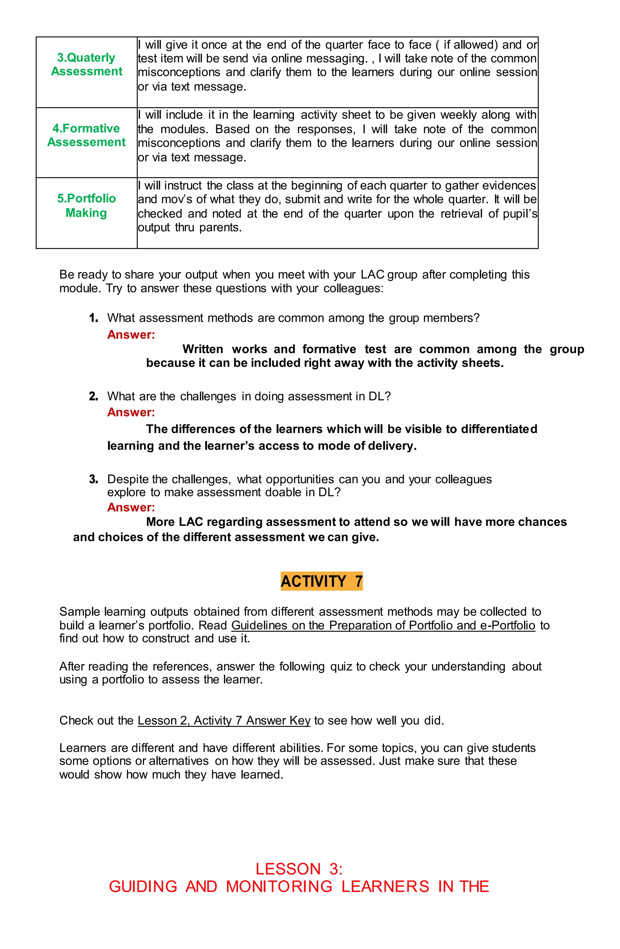 3.Quaterly
Assessment
I will give it once at the end of the quarter face to face ( if allowed) and or
test item will be send via online messaging. , I will take note of the common
misconceptions and clarify them to the learners during our online session
or via text message.
4.Formative
Assessement
I will include it in the learning activity sheet to be given weekly along with
the modules. Based on the responses, I will take note of the common
misconceptions and clarify them to the learners during our online session
or via text message.
5.Portfolio
Making
I will instruct the class at the beginning of each quarter to gather evidences
and mov’s of what they do, submit and write for the whole quarter. It will be
checked and noted at the end of the quarter upon the retrieval of pupil’s
output thru parents.
Be ready to share your output when you meet with your LAC group after completing this
module. Try to answer these questions with your colleagues:
1. What assessment methods are common among the group members?
Answer:
Written works and formative test are common among the group
because it can be included right away with the activity sheets.
2. What are the challenges in doing assessment in DL?
Answer:
The differences of the learners which will be visible to differentiated
learning and the learner’s access to mode of delivery.
3. Despite the challenges, what opportunities can you and your colleagues
explore to make assessment doable in DL?
Answer:
More LAC regarding assessment to attend so we will have more chances
and choices of the different assessment we can give.
ACTIVITY 7
Sample learning outputs obtained from different assessment methods may be collected to
build a learner’s portfolio. Read Guidelines on the Preparation of Portfolio and e-Portfolio to
find out how to construct and use it.
After reading the references, answer the following quiz to check your understanding about
using a portfolio to assess the learner.
Check out the Lesson 2, Activity 7 Answer Key to see how well you did.
Learners are different and have different abilities. For some topics, you can give students
some options or alternatives on how they will be assessed. Just make sure that these
would show how much they have learned.
LESSON 3:
GUIDING AND MONITORING LEARNERS IN THE
 