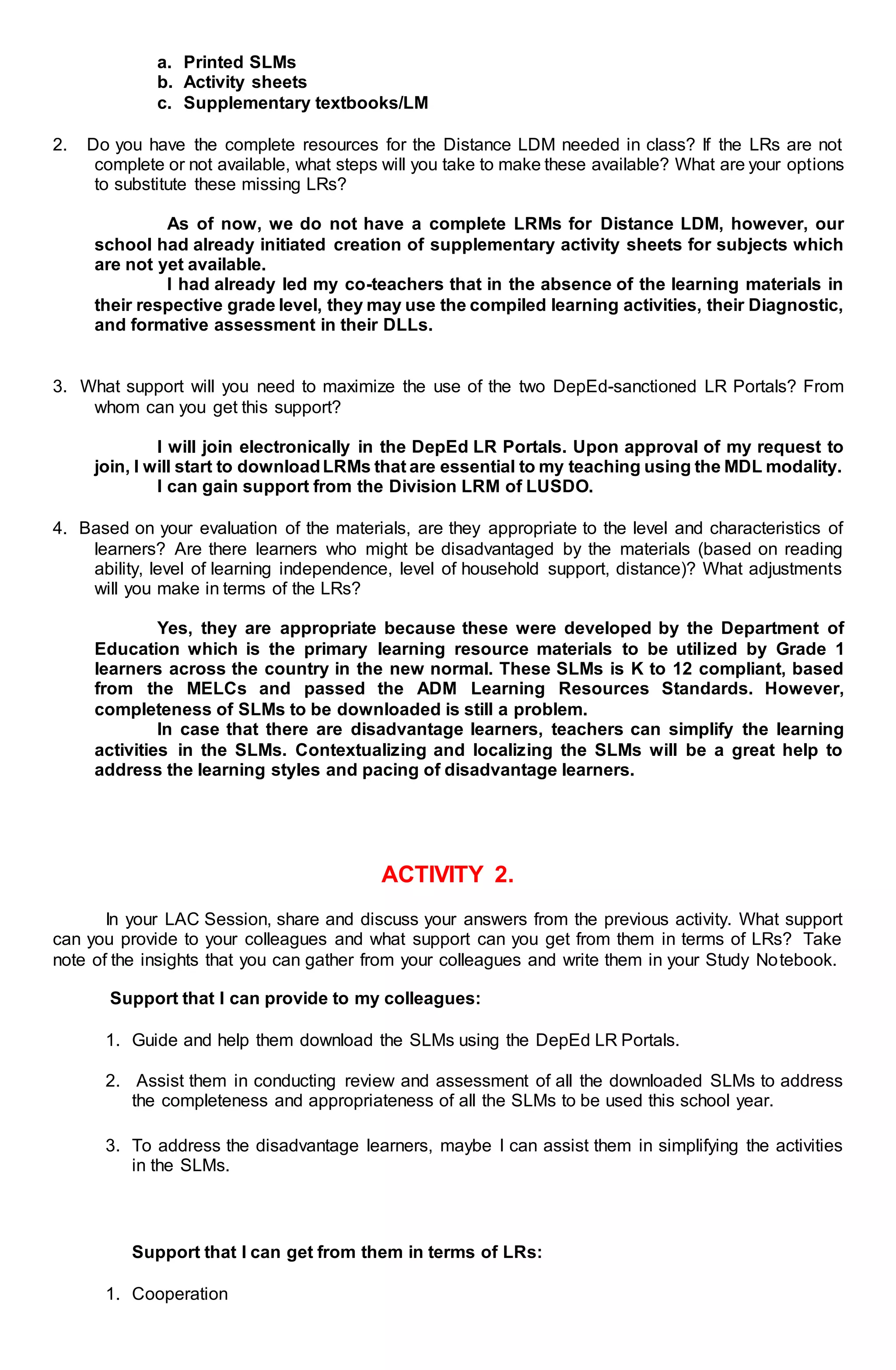 a. Printed SLMs
b. Activity sheets
c. Supplementary textbooks/LM
2. Do you have the complete resources for the Distance LDM needed in class? If the LRs are not
complete or not available, what steps will you take to make these available? What are your options
to substitute these missing LRs?
As of now, we do not have a complete LRMs for Distance LDM, however, our
school had already initiated creation of supplementary activity sheets for subjects which
are not yet available.
I had already led my co-teachers that in the absence of the learning materials in
their respective grade level, they may use the compiled learning activities, their Diagnostic,
and formative assessment in their DLLs.
3. What support will you need to maximize the use of the two DepEd-sanctioned LR Portals? From
whom can you get this support?
I will join electronically in the DepEd LR Portals. Upon approval of my request to
join, I will start to downloadLRMs that are essential to my teaching using the MDL modality.
I can gain support from the Division LRM of LUSDO.
4. Based on your evaluation of the materials, are they appropriate to the level and characteristics of
learners? Are there learners who might be disadvantaged by the materials (based on reading
ability, level of learning independence, level of household support, distance)? What adjustments
will you make in terms of the LRs?
Yes, they are appropriate because these were developed by the Department of
Education which is the primary learning resource materials to be utilized by Grade 1
learners across the country in the new normal. These SLMs is K to 12 compliant, based
from the MELCs and passed the ADM Learning Resources Standards. However,
completeness of SLMs to be downloaded is still a problem.
In case that there are disadvantage learners, teachers can simplify the learning
activities in the SLMs. Contextualizing and localizing the SLMs will be a great help to
address the learning styles and pacing of disadvantage learners.
ACTIVITY 2.
In your LAC Session, share and discuss your answers from the previous activity. What support
can you provide to your colleagues and what support can you get from them in terms of LRs? Take
note of the insights that you can gather from your colleagues and write them in your Study Notebook.
Support that I can provide to my colleagues:
1. Guide and help them download the SLMs using the DepEd LR Portals.
2. Assist them in conducting review and assessment of all the downloaded SLMs to address
the completeness and appropriateness of all the SLMs to be used this school year.
3. To address the disadvantage learners, maybe I can assist them in simplifying the activities
in the SLMs.
Support that I can get from them in terms of LRs:
1. Cooperation
 