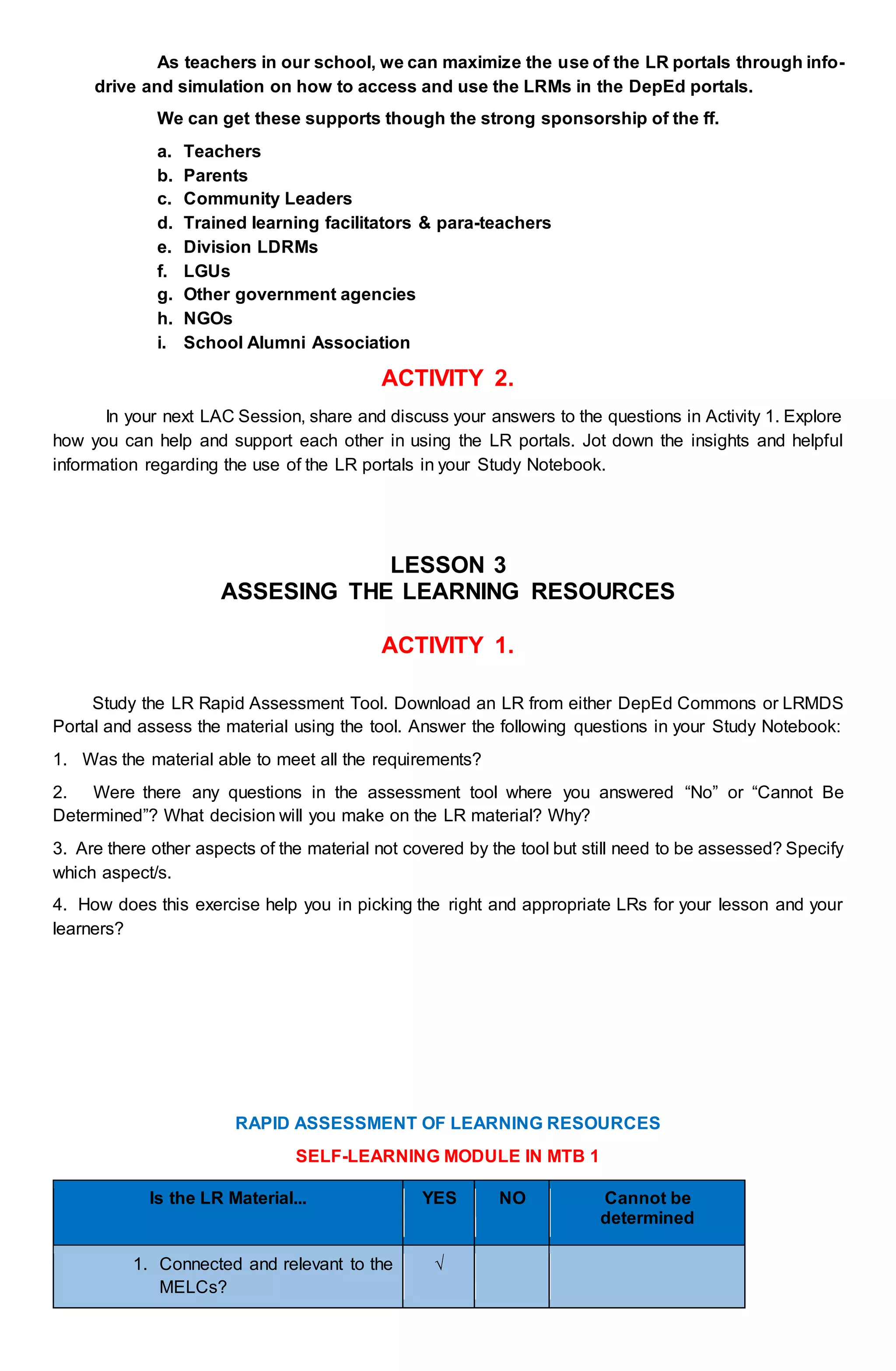 As teachers in our school, we can maximize the use of the LR portals through info-
drive and simulation on how to access and use the LRMs in the DepEd portals.
We can get these supports though the strong sponsorship of the ff.
a. Teachers
b. Parents
c. Community Leaders
d. Trained learning facilitators & para-teachers
e. Division LDRMs
f. LGUs
g. Other government agencies
h. NGOs
i. School Alumni Association
ACTIVITY 2.
In your next LAC Session, share and discuss your answers to the questions in Activity 1. Explore
how you can help and support each other in using the LR portals. Jot down the insights and helpful
information regarding the use of the LR portals in your Study Notebook.
LESSON 3
ASSESING THE LEARNING RESOURCES
ACTIVITY 1.
Study the LR Rapid Assessment Tool. Download an LR from either DepEd Commons or LRMDS
Portal and assess the material using the tool. Answer the following questions in your Study Notebook:
1. Was the material able to meet all the requirements?
2. Were there any questions in the assessment tool where you answered “No” or “Cannot Be
Determined”? What decision will you make on the LR material? Why?
3. Are there other aspects of the material not covered by the tool but still need to be assessed? Specify
which aspect/s.
4. How does this exercise help you in picking the right and appropriate LRs for your lesson and your
learners?
RAPID ASSESSMENT OF LEARNING RESOURCES
SELF-LEARNING MODULE IN MTB 1
Is the LR Material... YES NO Cannot be
determined
1. Connected and relevant to the
MELCs?
√
 