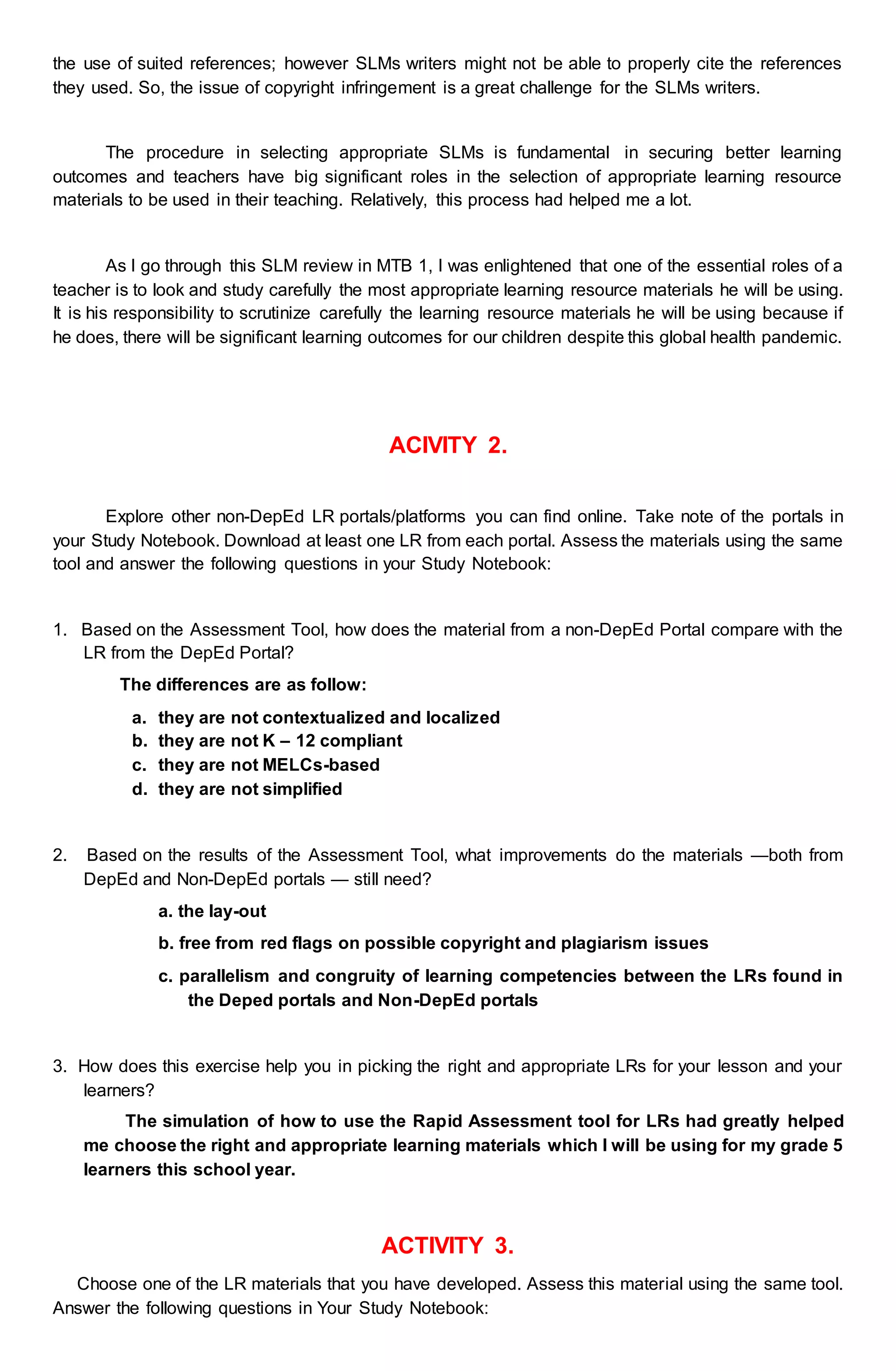 the use of suited references; however SLMs writers might not be able to properly cite the references
they used. So, the issue of copyright infringement is a great challenge for the SLMs writers.
The procedure in selecting appropriate SLMs is fundamental in securing better learning
outcomes and teachers have big significant roles in the selection of appropriate learning resource
materials to be used in their teaching. Relatively, this process had helped me a lot.
As I go through this SLM review in MTB 1, I was enlightened that one of the essential roles of a
teacher is to look and study carefully the most appropriate learning resource materials he will be using.
It is his responsibility to scrutinize carefully the learning resource materials he will be using because if
he does, there will be significant learning outcomes for our children despite this global health pandemic.
ACIVITY 2.
Explore other non-DepEd LR portals/platforms you can find online. Take note of the portals in
your Study Notebook. Download at least one LR from each portal. Assess the materials using the same
tool and answer the following questions in your Study Notebook:
1. Based on the Assessment Tool, how does the material from a non-DepEd Portal compare with the
LR from the DepEd Portal?
The differences are as follow:
a. they are not contextualized and localized
b. they are not K – 12 compliant
c. they are not MELCs-based
d. they are not simplified
2. Based on the results of the Assessment Tool, what improvements do the materials —both from
DepEd and Non-DepEd portals — still need?
a. the lay-out
b. free from red flags on possible copyright and plagiarism issues
c. parallelism and congruity of learning competencies between the LRs found in
the Deped portals and Non-DepEd portals
3. How does this exercise help you in picking the right and appropriate LRs for your lesson and your
learners?
The simulation of how to use the Rapid Assessment tool for LRs had greatly helped
me choose the right and appropriate learning materials which I will be using for my grade 5
learners this school year.
ACTIVITY 3.
Choose one of the LR materials that you have developed. Assess this material using the same tool.
Answer the following questions in Your Study Notebook:
 