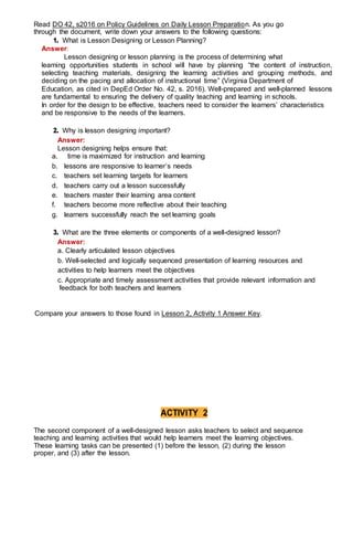 Read DO 42, s2016 on Policy Guidelines on Daily Lesson Preparation. As you go
through the document, write down your answers to the following questions:
1. What is Lesson Designing or Lesson Planning?
Answer:
Lesson designing or lesson planning is the process of determining what
learning opportunities students in school will have by planning “the content of instruction,
selecting teaching materials, designing the learning activities and grouping methods, and
deciding on the pacing and allocation of instructional time” (Virginia Department of
Education, as cited in DepEd Order No. 42, s. 2016). Well-prepared and well-planned lessons
are fundamental to ensuring the delivery of quality teaching and learning in schools.
In order for the design to be effective, teachers need to consider the learners’ characteristics
and be responsive to the needs of the learners.
2. Why is lesson designing important?
Answer:
Lesson designing helps ensure that:
a. time is maximized for instruction and learning
b. lessons are responsive to learner’s needs
c. teachers set learning targets for learners
d. teachers carry out a lesson successfully
e. teachers master their learning area content
f. teachers become more reflective about their teaching
g. learners successfully reach the set learning goals
3. What are the three elements or components of a well-designed lesson?
Answer:
a. Clearly articulated lesson objectives
b. Well-selected and logically sequenced presentation of learning resources and
activities to help learners meet the objectives
c. Appropriate and timely assessment activities that provide relevant information and
feedback for both teachers and learners
Compare your answers to those found in Lesson 2, Activity 1 Answer Key.
ACTIVITY 2
The second component of a well-designed lesson asks teachers to select and sequence
teaching and learning activities that would help learners meet the learning objectives.
These learning tasks can be presented (1) before the lesson, (2) during the lesson
proper, and (3) after the lesson.
 