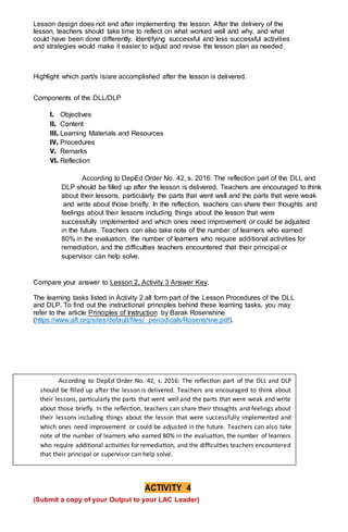 Lesson design does not end after implementing the lesson. After the delivery of the
lesson, teachers should take time to reflect on what worked well and why, and what
could have been done differently. Identifying successful and less successful activities
and strategies would make it easier to adjust and revise the lesson plan as needed.
Highlight which part/s is/are accomplished after the lesson is delivered.
Components of the DLL/DLP
I. Objectives
II. Content
III. Learning Materials and Resources
IV. Procedures
V. Remarks
VI. Reflection
According to DepEd Order No. 42, s. 2016: The reflection part of the DLL and
DLP should be filled up after the lesson is delivered. Teachers are encouraged to think
about their lessons, particularly the parts that went well and the parts that were weak
and write about those briefly. In the reflection, teachers can share their thoughts and
feelings about their lessons including things about the lesson that were
successfully implemented and which ones need improvement or could be adjusted
in the future. Teachers can also take note of the number of learners who earned
80% in the evaluation, the number of learners who require additional activities for
remediation, and the difficulties teachers encountered that their principal or
supervisor can help solve.
Compare your answer to Lesson 2, Activity 3 Answer Key.
The learning tasks listed in Activity 2 all form part of the Lesson Procedures of the DLL
and DLP. To find out the instructional principles behind these learning tasks, you may
refer to the article Principles of Instruction by Barak Rosenshine
(https://www.aft.org/sites/default/files/ periodicals/Rosenshine.pdf).
ACTIVITY 4
(Submit a copy of your Output to your LAC Leader)
According to DepEd Order No. 42, s. 2016: The reflection part of the DLL and DLP
should be filled up after the lesson is delivered. Teachers are encouraged to think about
their lessons, particularly the parts that went well and the parts that were weak and write
about those briefly. In the reflection, teachers can share their thoughts and feelings about
their lessons including things about the lesson that were successfully implemented and
which ones need improvement or could be adjusted in the future. Teachers can also take
note of the number of learners who earned 80% in the evaluation, the number of learners
who require additional activities for remediation, and the difficulties teachers encountered
that their principal or supervisor can help solve.
 