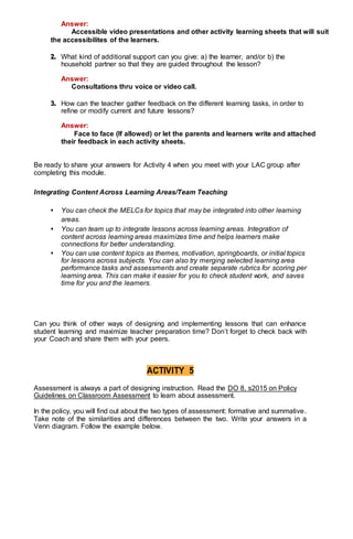 Answer:
Accessible video presentations and other activity learning sheets that will suit
the accessibilites of the learners.
2. What kind of additional support can you give: a) the learner, and/or b) the
household partner so that they are guided throughout the lesson?
Answer:
Consultations thru voice or video call.
3. How can the teacher gather feedback on the different learning tasks, in order to
refine or modify current and future lessons?
Answer:
Face to face (If allowed) or let the parents and learners write and attached
their feedback in each activity sheets.
Be ready to share your answers for Activity 4 when you meet with your LAC group after
completing this module.
Integrating Content Across Learning Areas/Team Teaching
• You can check the MELCs for topics that may be integrated into other learning
areas.
• You can team up to integrate lessons across learning areas. Integration of
content across learning areas maximizes time and helps learners make
connections for better understanding.
• You can use content topics as themes, motivation, springboards, or initial topics
for lessons across subjects. You can also try merging selected learning area
performance tasks and assessments and create separate rubrics for scoring per
learning area. This can make it easier for you to check student work, and saves
time for you and the learners.
Can you think of other ways of designing and implementing lessons that can enhance
student learning and maximize teacher preparation time? Don’t forget to check back with
your Coach and share them with your peers.
ACTIVITY 5
Assessment is always a part of designing instruction. Read the DO 8, s2015 on Policy
Guidelines on Classroom Assessment to learn about assessment.
In the policy, you will find out about the two types of assessment: formative and summative.
Take note of the similarities and differences between the two. Write your answers in a
Venn diagram. Follow the example below.
 