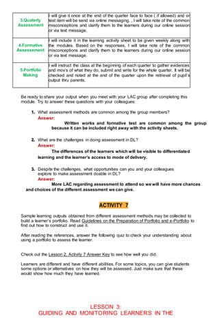 3.Quaterly
Assessment
I will give it once at the end of the quarter face to face ( if allowed) and or
test item will be send via online messaging. , I will take note of the common
misconceptions and clarify them to the learners during our online session
or via text message.
4.Formative
Assessement
I will include it in the learning activity sheet to be given weekly along with
the modules. Based on the responses, I will take note of the common
misconceptions and clarify them to the learners during our online session
or via text message.
5.Portfolio
Making
I will instruct the class at the beginning of each quarter to gather evidences
and mov’s of what they do, submit and write for the whole quarter. It will be
checked and noted at the end of the quarter upon the retrieval of pupil’s
output thru parents.
Be ready to share your output when you meet with your LAC group after completing this
module. Try to answer these questions with your colleagues:
1. What assessment methods are common among the group members?
Answer:
Written works and formative test are common among the group
because it can be included right away with the activity sheets.
2. What are the challenges in doing assessment in DL?
Answer:
The differences of the learners which will be visible to differentiated
learning and the learner’s access to mode of delivery.
3. Despite the challenges, what opportunities can you and your colleagues
explore to make assessment doable in DL?
Answer:
More LAC regarding assessment to attend so we will have more chances
and choices of the different assessment we can give.
ACTIVITY 7
Sample learning outputs obtained from different assessment methods may be collected to
build a learner’s portfolio. Read Guidelines on the Preparation of Portfolio and e-Portfolio to
find out how to construct and use it.
After reading the references, answer the following quiz to check your understanding about
using a portfolio to assess the learner.
Check out the Lesson 2, Activity 7 Answer Key to see how well you did.
Learners are different and have different abilities. For some topics, you can give students
some options or alternatives on how they will be assessed. Just make sure that these
would show how much they have learned.
LESSON 3:
GUIDING AND MONITORING LEARNERS IN THE
 