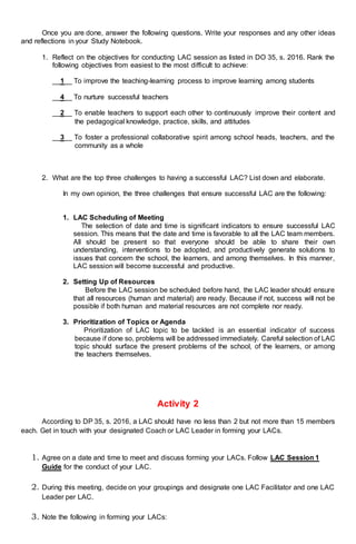 Once you are done, answer the following questions. Write your responses and any other ideas
and reflections in your Study Notebook.
1. Reflect on the objectives for conducting LAC session as listed in DO 35, s. 2016. Rank the
following objectives from easiest to the most difficult to achieve:
__1__ To improve the teaching-learning process to improve learning among students
__4__ To nurture successful teachers
__2__ To enable teachers to support each other to continuously improve their content and
the pedagogical knowledge, practice, skills, and attitudes
__3__ To foster a professional collaborative spirit among school heads, teachers, and the
community as a whole
2. What are the top three challenges to having a successful LAC? List down and elaborate.
In my own opinion, the three challenges that ensure successful LAC are the following:
1. LAC Scheduling of Meeting
The selection of date and time is significant indicators to ensure successful LAC
session. This means that the date and time is favorable to all the LAC team members.
All should be present so that everyone should be able to share their own
understanding, interventions to be adopted, and productively generate solutions to
issues that concern the school, the learners, and among themselves. In this manner,
LAC session will become successful and productive.
2. Setting Up of Resources
Before the LAC session be scheduled before hand, the LAC leader should ensure
that all resources (human and material) are ready. Because if not, success will not be
possible if both human and material resources are not complete nor ready.
3. Prioritization of Topics or Agenda
Prioritization of LAC topic to be tackled is an essential indicator of success
because if done so, problems will be addressed immediately. Careful selection of LAC
topic should surface the present problems of the school, of the learners, or among
the teachers themselves.
Activity 2
According to DP 35, s. 2016, a LAC should have no less than 2 but not more than 15 members
each. Get in touch with your designated Coach or LAC Leader in forming your LACs.
1. Agree on a date and time to meet and discuss forming your LACs. Follow LAC Session 1
Guide for the conduct of your LAC.
2. During this meeting, decide on your groupings and designate one LAC Facilitator and one LAC
Leader per LAC.
3. Note the following in forming your LACs:
 