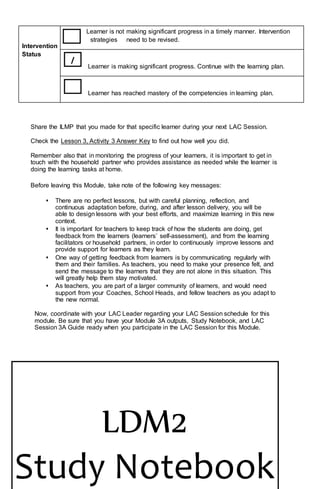 Share the ILMP that you made for that specific learner during your next LAC Session.
Check the Lesson 3, Activity 3 Answer Key to find out how well you did.
Remember also that in monitoring the progress of your learners, it is important to get in
touch with the household partner who provides assistance as needed while the learner is
doing the learning tasks at home.
Before leaving this Module, take note of the following key messages:
• There are no perfect lessons, but with careful planning, reflection, and
continuous adaptation before, during, and after lesson delivery, you will be
able to design lessons with your best efforts, and maximize learning in this new
context.
• It is important for teachers to keep track of how the students are doing, get
feedback from the learners (learners’ self-assessment), and from the learning
facilitators or household partners, in order to continuously improve lessons and
provide support for learners as they learn.
• One way of getting feedback from learners is by communicating regularly with
them and their families. As teachers, you need to make your presence felt, and
send the message to the learners that they are not alone in this situation. This
will greatly help them stay motivated.
• As teachers, you are part of a larger community of learners, and would need
support from your Coaches, School Heads, and fellow teachers as you adapt to
the new normal.
Now, coordinate with your LAC Leader regarding your LAC Session schedule for this
module. Be sure that you have your Module 3A outputs, Study Notebook, and LAC
Session 3A Guide ready when you participate in the LAC Session for this Module.
Intervention
Status
Learner is not making significant progress in a timely manner. Intervention
strategies need to be revised.
Learner is making significant progress. Continue with the learning plan.
Learner has reached mastery of the competencies in learning plan.
/
LDM2
Study Notebook
 