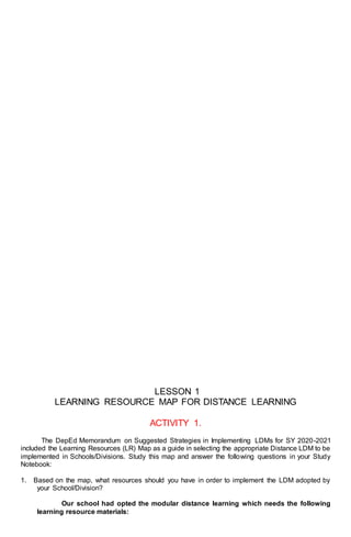 LESSON 1
LEARNING RESOURCE MAP FOR DISTANCE LEARNING
ACTIVITY 1.
The DepEd Memorandum on Suggested Strategies in Implementing LDMs for SY 2020-2021
included the Learning Resources (LR) Map as a guide in selecting the appropriate Distance LDM to be
implemented in Schools/Divisions. Study this map and answer the following questions in your Study
Notebook:
1. Based on the map, what resources should you have in order to implement the LDM adopted by
your School/Division?
Our school had opted the modular distance learning which needs the following
learning resource materials:
 