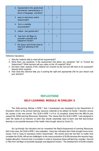 2. Appropriate to the grade level
and learner characteristics in
terms of language, activities?
√
3. easy to reproduce and/or
disseminate?
√
4. from a credible
source/author?
√
5. culture- and gender-fair? √
6. free from red flags on
possible copyright and
plagiarism issues?
√
7. the layout and format easy to
read and pleasing to the
eyes?
√
Reflection Questions:
1. Was the material able to meet all the requirements?
2. Were there any questions in the assessment tool where you answered “No” or “Cannot Be
Determined”? What decision will you make on the LR material? Why?
3. Are there other aspects of the material not covered by the tool but still need to be assessed?
Specify which aspect/s.
4. How does this exercise help you in picking the right and appropriate LRs for your lesson and
your learners?
REFLECTIONS
SELF-LEARNING MODULE IN ENGLISH 8
The Self-Learning Module in MTB 1 that I downloaded was developed by the Department of
Education which is the primary learning resource materials to be utilized by Grade 1 learners across
the country in the new normal. This SLM in MTB 1 is K to 12 compliant, based from the MELCs and
passed the ADM Learning Resources Standards. This means that this SLM in MTB 1 was designed to
cater the needs of our learners on what they should essentially need to learn now that face-to-face
learning is not possible because of the health risks brought about by Covid 19.
As I go through the indicators and as I answered the Rapid Assessment of Learning Resources
that in this case, the SLM in MTB 1 was evaluated. I have two indicators that I think brought some minor
issues. First is “easy to reproduce and/or disseminate.” We cannot deny the fact that no matter how
complete the SLMs, still we are challenged on the mass production of SLMs because this requires huge
budget allocation. Scarcity fund is a problem in order to reproduce these self-learning modules. Second
is “free from red flags on possible copyright and plagiarism issues.” The development of SLMs includes
 