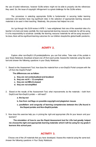 the use of suited references; however SLMs writers might not be able to properly cite the references
they used. So, the issue of copyright infringement is a great challenge for the SLMs writers.
The procedure in selecting appropriate SLMs is fundamental in securing better learning
outcomes and teachers have big significant roles in the selection of appropriate learning resource
materials to be used in their teaching. Relatively, this process had helped me a lot.
As I go through this SLM review in MTB 1, I was enlightened that one of the essential roles of a
teacher is to look and study carefully the most appropriate learning resource materials he will be using.
It is his responsibility to scrutinize carefully the learning resource materials he will be using because if
he does, there will be significant learning outcomes for our children despite this global health pandemic.
ACIVITY 2.
Explore other non-DepEd LR portals/platforms you can find online. Take note of the portals in
your Study Notebook. Download at least one LR from each portal. Assess the materials using the same
tool and answer the following questions in your Study Notebook:
1. Based on the Assessment Tool, how does the material from a non-DepEd Portal compare with the
LR from the DepEd Portal?
The differences are as follow:
a. they are not contextualized and localized
b. they are not K – 12 compliant
c. they are not MELCs-based
d. they are not simplified
2. Based on the results of the Assessment Tool, what improvements do the materials —both from
DepEd and Non-DepEd portals — still need?
a. the lay-out
b. free from red flags on possible copyright and plagiarism issues
c. parallelism and congruity of learning competencies between the LRs found in
the Deped portals and Non-DepEd portals
3. How does this exercise help you in picking the right and appropriate LRs for your lesson and your
learners?
The simulation of how to use the Rapid Assessment tool for LRs had greatly helped
me choose the right and appropriate learning materials which I will be using for my grade 5
learners this school year.
ACTIVITY 3.
Choose one of the LR materials that you have developed. Assess this material using the same tool.
Answer the following questions in Your Study Notebook:
 