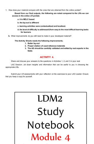 1. How does your material compare with the ones that are obtained from the online portals?
Based from our final outputs, the following are noted compared to the LRs we can
access in the online LR portals:
a. it is MELC based
b. the lay-out is different
c. learning activities were contextualized and localized.
d. the level of difficulty is addressed (from easy to the most difficult learning tasks
for learners
3. What improvements do you still need to make in your developed material?
The Activity Sheets needs the following improvements;
1. Better lay-out
2. Proper citation of used reference materials
3. The AS should be carefully validated and edited by real experts in the
fields
ACTIVITY 4.
Share and discuss your answers to the questions in Activities 1, 2, and 3 in your next
LAC Session. Jot down insights and information that can be useful to you in choosing the
appropriate LRs.
Submit your LR assessments with your reflection on the exercises to your LAC Leader. Ensure
that you keep a copy for yourself.
LDM2
Study
Notebook
Module 4
 