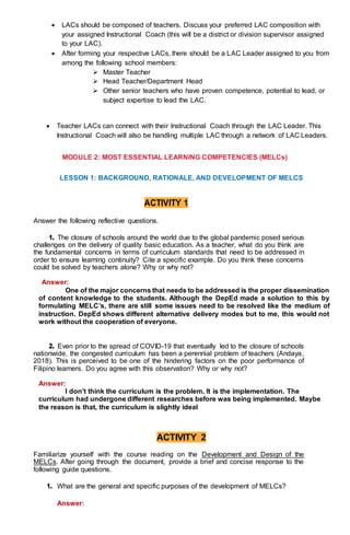  LACs should be composed of teachers. Discuss your preferred LAC composition with
your assigned Instructional Coach (this will be a district or division supervisor assigned
to your LAC).
 After forming your respective LACs, there should be a LAC Leader assigned to you from
among the following school members:
 Master Teacher
 Head Teacher/Department Head
 Other senior teachers who have proven competence, potential to lead, or
subject expertise to lead the LAC.
 Teacher LACs can connect with their Instructional Coach through the LAC Leader. This
Instructional Coach will also be handling multiple LAC through a network of LAC Leaders.
MODULE 2: MOST ESSENTIAL LEARNING COMPETENCIES (MELCs)
LESSON 1: BACKGROUND, RATIONALE, AND DEVELOPMENT OF MELCS
ACTIVITY 1
Answer the following reflective questions.
1. The closure of schools around the world due to the global pandemic posed serious
challenges on the delivery of quality basic education. As a teacher, what do you think are
the fundamental concerns in terms of curriculum standards that need to be addressed in
order to ensure learning continuity? Cite a specific example. Do you think these concerns
could be solved by teachers alone? Why or why not?
Answer:
One of the major concerns that needs to be addressed is the proper dissemination
of content knowledge to the students. Although the DepEd made a solution to this by
formulating MELC’s, there are still some issues need to be resolved like the medium of
instruction. DepEd shows different alternative delivery modes but to me, this would not
work without the cooperation of everyone.
2. Even prior to the spread of COVID-19 that eventually led to the closure of schools
nationwide, the congested curriculum has been a perennial problem of teachers (Andaya,
2018). This is perceived to be one of the hindering factors on the poor performance of
Filipino learners. Do you agree with this observation? Why or why not?
Answer:
I don’t think the curriculum is the problem. It is the implementation. The
curriculum had undergone different researches before was being implemented. Maybe
the reason is that, the curriculum is slightly ideal
ACTIVITY 2
Familiarize yourself with the course reading on the Development and Design of the
MELCs. After going through the document, provide a brief and concise response to the
following guide questions.
1. What are the general and specific purposes of the development of MELCs?
Answer:
 