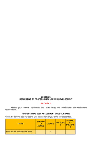 LESSON 1:
REFLECTING ON PROFESSIONAL LIFE AND DEVELOPMENT
ACTIVITY 1.
Assess your current capabilities and skills using the Professional Self-Assessment
Questionnaire.
PROFESSIONAL SELF-ASSESSMENT QUESTIONNAIRE
Check the box that best represents your assessment of your skills and capabilities.
ITEMS
STRONG
LY
AGREE
AGREE
DISAGRE
E
STRONG
LY
DISAGRE
E
I can use the modality with ease. /
 