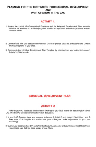PLANNING FOR THE CONTINUING PROFESSIONAL DEVELOPMENT
AND
PARTICIPATION IN THE LAC
ACTIVITY 1.
1. Access the List of NEAP-recognized Programs and the Individual Development Plan template.
Examine the available PD activities/programs oﬀered by DepEd and non DepEdproviders whether
online or offline.
2. Communicate with your assigned Instructional Coach to provide you a list of Regional and Division
Training Programs in your area.
3. Accomplish the Individual Development Plan Template by referring from your output in Lesson 1
Activity 3 of this Module.
INDIVIDUAL DEVELOPMENT PLAN
ACTIVITY 2
Refer to your PD objectives and decide on what topics you would like to talk about in your School
LAC. Use the PD Discussion Template in your discussion.
1. In your LAC Session, share your answers to Lesson 1 Activity 3 and Lesson 2 Activities 1 and 2.
Take note of all insights and advice from your colleagues. Make adjustments in your plan
accordingly.
2. Submit your accomplished IDP and LAC Plan to your LAC Leader and your School Head/Department
Head. Make sure that you keep a copy of your Plans.
 