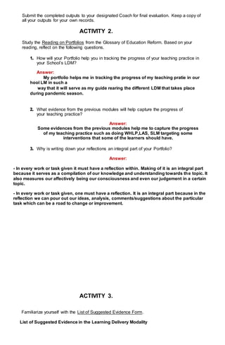 Submit the completed outputs to your designated Coach for final evaluation. Keep a copy of
all your outputs for your own records.
ACTIVITY 2.
Study the Reading on Portfolios from the Glossary of Education Reform. Based on your
reading, reflect on the following questions.
1. How will your Portfolio help you in tracking the progress of your teaching practice in
your School’s LDM?
Answer:
My portfolio helps me in tracking the progress of my teaching pratie in our
hool LM in such a
way that it will serve as my guide rearing the different LDM that takes place
during pandemic season.
2. What evidence from the previous modules will help capture the progress of
your teaching practice?
Answer:
Some evidences from the previous modules help me to capture the progress
of my teaching practice such as doing WHLP,LAS, SLM targeting some
interventions that some of the learners should have.
3. Why is writing down your reflections an integral part of your Portfolio?
Answer:
- In every work or task given it must have a reflection within. Making of it is an integral part
because it serves as a compilation of our knowledge and understanding towards the topic. It
also measures our affectively being our consciousness and even our judgement in a certain
topic.
- In every work or task given, one must have a reflection. It is an integral part because in the
reflection we can pour out our ideas, analysis, comments/suggestions about the particular
task which can be a road to change or improvement.
ACTIVITY 3.
Familiarize yourself with the List of Suggested Evidence Form.
List of Suggested Evidence in the Learning Delivery Modality
 