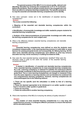 The general purpose of the MELC’s is to ensure quality, relevant and
liberating education by reviewing the competencies in K to 12 Curriculum.
Before the pandemic, there is already reviews done in the competencies and
there are plans to compress learning competencies. The specific purpose is
to map the essential and desirable learning competencies and to identify.
2. How does curriculum review aid in the identification of essential learning
competencies?
Answer:
The review covered the following:
● Mapping of the essential and desirable learning competencies within the
curriculum;
● Identification of prerequisite knowledge and skills needed to prepare students for
essential learning competencies
● Analysis of the interconnectedness of prerequisite knowledge and skills among
the learning competencies for each subject area.
3. What is the difference between essential learning competencies and desirable
learning competencies?
Answer:
Essential learning competencies were defined as what the students need,
considered indispensable, in the teaching-learning process to build skills to equip
learners for subsequent grade levels and consequently, for lifelong learning. On the
other hand, desirable learning competencies were defined as what may enhance
education but may not be necessary in building foundational skills.
4. How were the most essential learning competencies identified? What were the
decisions made in order to trim down the number of the essential learning
competencies further?
Answer:
It started in identification of essential and desirable learning competencies.
Then, essential learning competencies to most essential learning competencies.
As a rule, a learning competency is retained if it satisfies the endurance criterion
which greatly contributes to life-long learning and is a prerequisite skill to the next
grade level. Two or more learning competencies are merged or clustered if they
have the same objective or learning intention and can therefore be combined into
one comprehensive learning competency. However, learning competencies are
removed/dropped due to the following reasons:
● These are too specific (and the articulation is similar to that of a learning
objective).
● These are deemed appropriate to be introduced in an earlier quarter or grade
level or moved to a later quarter or grade level.
● These are recurring.
● These are subsumed in another learning competency.
5. What is the importance of the MELCs in ensuring the delivery of quality instruction?
Answer:
The creation of most essential learning competencies is a very long and
comprehensive process. It undergone different processes to ensure that learners
will be educated properly.
 