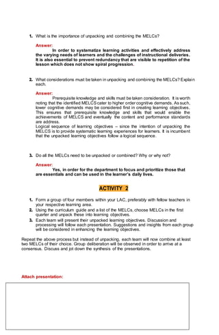1. What is the importance of unpacking and combining the MELCs?
Answer:
In order to systematize learning activities and effectively address
the varying needs of learners and the challenges of instructional deliveries.
It is also essential to prevent redundancy that are visible to repetition of the
lesson which does not show spiral progression.
2. What considerations must be taken in unpacking and combining the MELCs? Explain
each.
Answer:
Prerequisite knowledge and skills must be taken consideration. It is worth
noting that the identified MELCScater to higher order cognitive demands. As such,
lower cognitive demands may be considered first in creating learning objectives.
This ensures that prerequisite knowledge and skills that would enable the
achievements of MELCS and eventually the content and performance standards
are address.
Logical sequence of learning objectives – since the intention of unpacking the
MELCS is to provide systematic learning experiences for learners. It is incumbent
that the unpacked learning objectives follow a logical sequence.
3. Do all the MELCs need to be unpacked or combined? Why or why not?
Answer:
Yes, in order for the department to focus and prioritize those that
are essentials and can be used in the learner’s daily lives.
ACTIVITY 2
1. Form a group of four members within your LAC, preferably with fellow teachers in
your respective learning area.
2. Using the curriculum guide and a list of the MELCs, choose MELCs in the first
quarter and unpack these into learning objectives.
3. Each team will present their unpacked learning objectives. Discussion and
processing will follow each presentation. Suggestions and insights from each group
will be considered in enhancing the learning objectives.
Repeat the above process but instead of unpacking, each team will now combine at least
two MELCs of their choice. Group deliberation will be observed in order to arrive at a
consensus. Discuss and jot down the synthesis of the presentations.
Attach presentation:
 
