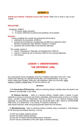 ACTIVITY 3
Submit your Activity 2 Outputs to your LAC Leader. Make sure to keep a copy of your
outputs.
REFLECTION
Importance of MELC
1. To ensure quality education.
2. To ensure adherence to policies and guidelines set by DepEd
Outcome
Having completed this module the participants will be able to
 understand the importance of MELCs
 compare the K12 learning competencies and MELCs to determine which
learning competencies were retained, dropped, or merged
 unpacked and combine MELCs into learning objectives
This module consist of
 Lesson 1 Background, Rationale and Development of MELCs
 Lesson 2 Unpacking and Combining of MELCs into Learning Objectives
 LAC Session
LESSON 1: UNDERSTANDING
THE DIFFERENT LDMs
ACTIVITY 1
Do a quick check of your knowledge of the four modalities prescribed in the LCP—face-
to-face (F2F) learning, DL, blended learning (BL), and homeschooling. In your own
words, define each modality. Write your own definitions. When you are done, check
Lesson 1, Activity 1 Answer Key 1 to see how well you did.
Answers:
1. A. Face-to-face (F2F) learning - refers to a learning delivery modality where the teacher and
learner/s are physically in one venue.
B. Distance learning - refers to a learning delivery modality where a learner is given
materials or access to resources and he/she undertakes self-directed study at home or in another
venue. Learners engage in independent learning at home or in any physical learning space
applicable, by using learning materials that are accessible either online, stored on CD/DVD/USB
Flash drive, or in printed form, or by viewing TV lessons or listening to
radio-based instruction while being geographically distant from the teacher.
C. Blendedlearning - refers to a learning delivery modality using a combination of the features
of F2F learning and distance learning. It can be
(1) F2F and modular distance learning;
(2) F2F and online distance learning;
(3) F2F and TV-based instruction/Radio-based instruction;
(4) F2F and any combination of the other types of distance learning.
 