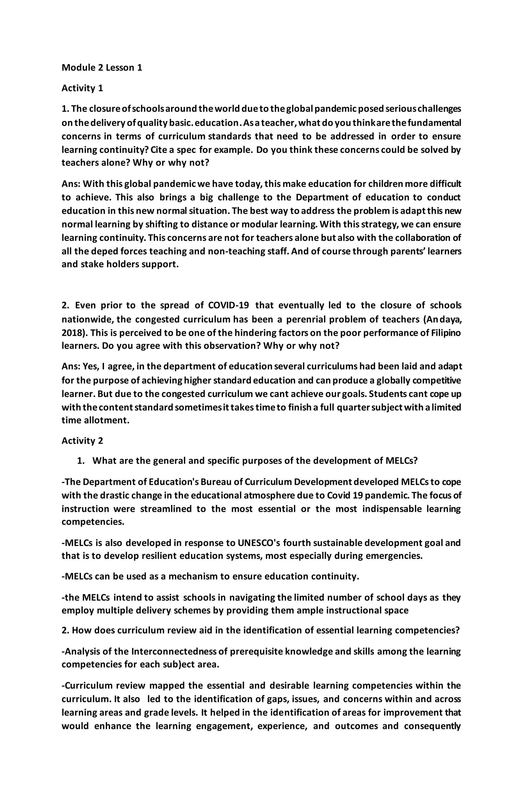 Module 2 Lesson 1
Activity 1
1. The closureofschoolsaroundtheworldduetotheglobalpandemicposedseriouschallenges
onthedeliveryofqualitybasic.education.Asateacher,what doyouthinkarethefundamental
concerns in terms of curriculum standards that need to be addressed in order to ensure
learning continuity? Cite a spec for example. Do you think these concerns could be solved by
teachers alone? Why or why not?
Ans: With this global pandemicwe have today, this make education for children more difficult
to achieve. This also brings a big challenge to the Department of education to conduct
education in this new normal situation. The best way toaddress the problem is adapt this new
normal learning by shifting to distance or modular learning. With this strategy, we can ensure
learning continuity. This concerns are not for teachers alone but also with the collaboration of
all the deped forces teaching and non-teaching staff. And of course through parents’ learners
and stake holders support.
2. Even prior to the spread of COVID-19 that eventually led to the closure of schools
nationwide, the congested curriculum has been a perenrial problem of teachers (Andaya,
2018). This is perceived to be one of the hindering factors on the poor performance of Filipino
learners. Do you agree with this observation? Why or why not?
Ans: Yes, I agree, in the department of education several curriculums had been laid and adapt
for the purpose of achieving higher standard education and can produce a globally competitive
learner. But due to the congested curriculum we cant achieve ourgoals. Students cant cope up
withthecontent standardsometimesit takes timeto finisha full quartersubject withalimited
time allotment.
Activity 2
1. What are the general and specific purposes of the development of MELCs?
-The Department of Education's Bureau of Curriculum Development developed MELCs to cope
with the drastic change in the educational atmosphere due to Covid 19 pandemic. The focus of
instruction were streamlined to the most essential or the most indispensable learning
competencies.
-MELCs is also developed in response to UNESCO's fourth sustainable development goal and
that is to develop resilient education systems, most especially during emergencies.
-MELCs can be used as a mechanism to ensure education continuity.
-the MELCs intend to assist schools in navigating the limited number of school days as they
employ multiple delivery schemes by providing them ample instructional space
2. How does curriculum review aid in the identification of essential learning competencies?
-Analysis of the Interconnectedness of prerequisite knowledge and skills among the learning
competencies for each sub)ect area.
-Curriculum review mapped the essential and desirable learning competencies within the
curriculum. It also led to the identification of gaps, issues, and concerns within and across
learning areas and grade levels. It helped in the identification of areas for improvement that
would enhance the learning engagement, experience, and outcomes and consequently
 