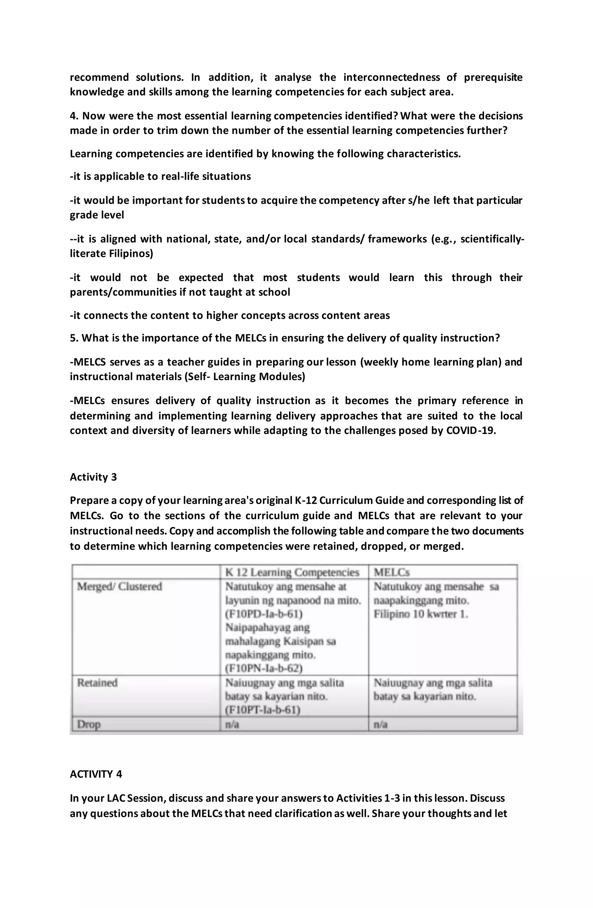 recommend solutions. In addition, it analyse the interconnectedness of prerequisite
knowledge and skills among the learning competencies for each subject area.
4. Now were the most essential learning competencies identified? What were the decisions
made in order to trim down the number of the essential learning competencies further?
Learning competencies are identified by knowing the following characteristics.
-it is applicable to real-life situations
-it would be important for students to acquire the competency after s/he left that particular
grade level
--it is aligned with national, state, and/or local standards/ frameworks (e.g., scientifically-
literate Filipinos)
-it would not be expected that most students would learn this through their
parents/communities if not taught at school
-it connects the content to higher concepts across content areas
5. What is the importance of the MELCs in ensuring the delivery of quality instruction?
-MELCS serves as a teacher guides in preparing our lesson (weekly home learning plan) and
instructional materials (Self- Learning Modules)
-MELCs ensures delivery of quality instruction as it becomes the primary reference in
determining and implementing learning delivery approaches that are suited to the local
context and diversity of learners while adapting to the challenges posed by COVID-19.
Activity 3
Prepare a copy of your learning area's original K-12 Curriculum Guide and corresponding list of
MELCs. Go to the sections of the curriculum guide and MELCs that are relevant to your
instructional needs. Copy and accomplish the following table and compare the two documents
to determine which learning competencies were retained, dropped, or merged.
ACTIVITY 4
In your LAC Session, discuss and share your answers to Activities 1-3 in this lesson. Discuss
any questions about the MELCs that need clarification as well. Share your thoughts and let
 