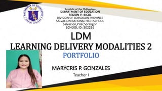 LDM
LEARNING DELIVERY MODALITIES 2
PORTFOLIO
MARYCRIS P. GONZALES
Teacher I
Republic of the Philippines
DEPARTMENT OF EDUCATION
REGION V- BICOL
DIVISION OF SORSOGON PROVINCE
SALVACION NATIONAL HIGH SCHOOL
Salvacion,Pilar,Sorsogon
SCHOOL ID: 302236
 